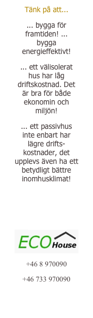 Tänk på att... 
... bygga för framtiden! ... bygga energieffektivt! 
... ett välisolerat hus har låg driftskostnad. Det är bra för både ekonomin och miljön! 
... ett passivhus inte enbart har lägre drifts-kostnader, det upplevs även ha ett betydligt bättre inomhusklimat! 
Fråga oss! 
Läsvärt om passivhus 
￼
+46 8 970090
+46 733 970090
reba.kb@gmail.com
